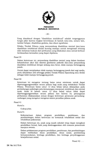 EEtrEIEtrN
tafl [FIIIXNIiTTNITF{f
-20-
Yang dimaksud dengan "disabilitas intelektual" adalah terganggunya
fungsi pikir karena tingkat kecerdasan di bawah rata-rata, antara lain,
lambat belajar, disabilitas grahita, dat down sgndrome.
Pelaku Tindak Pidana y€rng menyandang disabilitas mental dan/atau
disabilitas intelektual dinilai kurang mampu untuk menginsali tentang
sifat melawan hukum dari perbuatan yang dilakukan atau untuk berbuat
berdasarkan keinsafan yang dapat dipidana.
Pasal 39
Dalam ketentuan ini, penyandang disabilitas mental yang dalam keadaan
kekambuhan akut dan disertai gambaran psikotik dan/atau penyandang
disabilitas intelektual derajat sedang atau berat, tidak mampu bertanggung
jawab.
Untuk dapat menjelaskan tidak mampu bertanggung jawab dari segi medis,
perlu dihadirkan ahli sehingga pelaku Tindak Pidana dipandang atau dinilai
sebagai tidak mampu bertanggung jawab.
Pasal 40
Ketentuan ini mengatur tentang batas umur minimum unhrk dapat
dipertanggungiawabkan secara pidana bagi anak yang melakukan Tindak
Pidana. Penentuan batas umur 12 (dua belas) tahun didasarkan pada
pertimbangan psikologis yaitu kematangan emosional, intelektual, dan mental
anak. Anak di bawah umur 12 (dua belas) tahun tidak dapat
dipertanggungiawabkan secara pidana dan karena itu pen€rng€uxan
perkaranya dilaksanakan sesuai dengan ketenhran peratuztn penrndang-
undangan yang mengatur mengenai sistem peradilan pidana anak.
Pasal 4l
Huruf a
Cukup jelas.
Hurufb
Keikutsertaan dalam program pendidikan, pembinaan, dan
dalam ketentuan ini termasuk rehabilitasi sosial dan
rehabilitasi psikososial.
Dalam ketenhran ini, anak yang masih sekolah tetap dapat mengikuti
pendidikan formal, baik yang diselenggarakan oleh instansi pemerintah
nraupun swasta.
Dalam pelaksanaan program pendidikan, pembinaan, dan pembimbingan
dapat melibatkan dinas pendidikan, dinas sosial, pembimbing
kemasyarakatan, lembaga pendidikan, dan lembaga penyelenggaraan
kesejahteraan sosial.
Pasal 42.. .
SK No 161370A
 