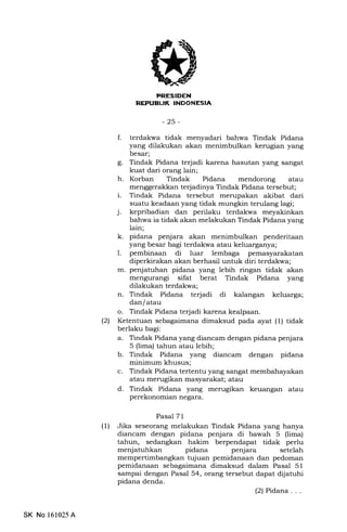 REFUBIJK INDONESIA
-25-
f. terdakwa tidak menyadari bahwa Tindak Pidana
yang dilakukan akan menimbulkan kerugian yang
besar;
g. Tindak Pidana terjadi karena hasutan yang sangat
kuat dari orang lain;
h. Korban Tindak Pidana mendorong atau
menggerakkan terjadinya Tindak Pidana tersebut;
i. Tindak Pidana tersebut merupakan akibat dari
suatu keadaan yang tidak mungkin terulang lagi;
j. kepribadian dan perilaku terdakwa meyakinkan
bahwa ia tidak akan melakukan Tindak Pidana yang
lain;
k. pidana penjara akan menimbulkan penderitaan
yang besar bagi terdakwa atau keluarganya;
L pembinaan di luar lemb"ga pemasyarakatan
diperkirakan akan berhasil untuk diri terdakwa;
m. penjatuhan pidana yang lebih ringan tidak akan
mengurangi sifat berat Tindak Pidana yang
dilakukan terdakwa;
n. Tindak Pidana terjadi di kalangan keluarga;
dan/ atau
o. Tindak Pidana terjadi karena kealpaan.
(21 Ketentuan sebagaimana dimaksud pada ayat (1) tidak
berlaku bagi:
a. Tindak Pidana yang diancam dengan pidana penjara
5 (lima) tahun atau lebih;
b. Tindak Pidana yang diancam dengan pidana
minimum khusus;
c. Tindak Pidana tertentu yang sangat membahayakan
atau merugikan masyarakat; atau
d. Tindak Pidana yang merugikan keuangan atau
perekonomian negara.
Pasal 71
(1) Jika seseorang melakukan Tindak Pidana yang hanya
diancam dengan pidana penjara di bawah 5 (lima)
tahun, sedangkan hakim berpendapat tidak perlu
menjatuhkan pidana penjara setelah
mempertimbangkan tujuan pemidanaan dan pedoman
pemidanaan sebagai62na dimaksud dalam Pasal 51
sampai dengan Pasal 54, orang tersebut dapat dijatuhi
pidana denda.
(2) Pidana . . .
SK No 161025 A
 