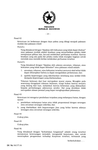 rlril:ET[.I{I]
REPUEUK INDONESIA
-2t-
Pasal42
Ketentuan ini berkenaan dengan daya paksa yang dibagi menjadi paksaan
mutlak dan paksaan relatif.
Hurufa
Yang dimaksud dengan 'dipaksa oleh kekuatan yang tidak dapat ditahan"
atau paksaan muflak adalah keadaan yang menyebabkan pelaku tidak
mempunyai pilihan lain, kecuali melakukan perbuatan tersebut. Karena
keadaan yang ada pada diri pelaku maka tidak mungkin baginya untuk
menolak atau memilih ketika melakukan perbuatan tersebut.
Huruf b
Yang dimaksud dengan "dipaksa oleh adanya ancaman, tekanan, atau
kekuatan yang tidak dapat dihindari" atau paksaan relatif adalah:
1. ancaman, tekanan, atau kekuatan tersebut menurut akal sehat tidak
dapat diharapkan bahwa ia dapat menga.dakan perlawanan; dan
2. apabtTa kepentingan yang dikorbankan seimbang atau sedikit lebih
daripada kepentingan yang diselamatkan.
Tekanan kejiwaan dari luar merupakan syarat utama. Mungkin pula
seseorang mengalami tekanan kejiwaan, tetapi bukan karena sesuatu
yang datang dari luar, melainkan karena keberatan yang didasarkan
kepada pertimbangan pikirannya sendiri. Hal yang demikian tidak
merupakan alasan pemaaf yang dapa.t menghapuskan pidananya.
Pasal 43
Ketentuan ini mengatur pembelaan terpaksa yang melampaui batas, dengan
syarat:
a. pembelaan melampaui batas atau tidak proporsional dengan serangan
atau ancaman serangan seketika; dan
b. yang disebabkan oleh keguncangan jiwa yang hebat karena adanya
serangan atau ancaman serangan seketika.
Pasal 44
Cukup jelas.
Pasal 45
Cukup jelas.
Pasal 46
Yang dimaksud dengan "kedudukan fungsional" adalah orang tersebut
mempunyai kewenangan mewakili, mengambil kepuhrsan, dan untuk
menerapkan pengawaszrn terhadap Korporasi tersebut, termasuk yang
SK No 16137l A
berkedudukan
 