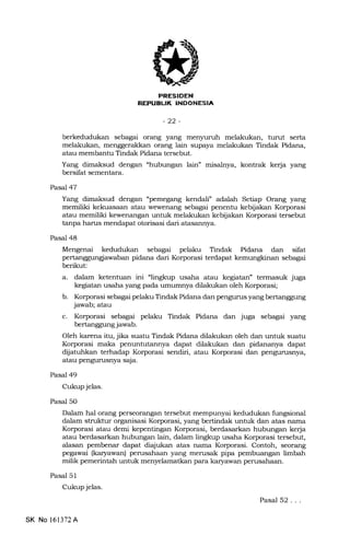trFlrl:Tf l-tTlFr.rlId{n!
-22-
berkedudukan sebagai orang yang menJruruh melakukan, turut serta
melakukan, menggerakkan orang lain supaya melakukan Tindak Pidana,
atau membantu Tindak Pidana tersebut.
Yang dimaksud dengan "hubungan lain" misalnya, kontrak kerja yang
bersifat sementara.
Pasal 47
Yang dimaksud dengan "pemegang kendali" adalah Setiap Orang yang
memiliki kekuasaan atau wewenang sebagai penentu kebijalen Korporasi
atau memiliki kewenangan untuk melakukan kebijalran Korporasi tersebut
tanpa hanrs mendapat otorisasi dari atasannya.
Pasal 48
Mengenai kedudukan sebagai pelaku Tindak Pidana dan sifat
pertanggungiawaban pidana dari Korporasi terdapa.t kemungkinan sebagai
berikut:
a. dalam ketentuan ini "lingkup usaha atau kegiatan" termasuk juga
kegiatan usaha yang pada umumnya dilakukan oleh Korporasi;
b. Korporasi sebagai pelaku Tindak Pidana dan pengurus yang bertanggung
jawab; atau
c. Korporasi sebagai pelaku Tindak Pidana dan juga sebagai yang
bertanggung jawab.
Oleh karena itu, jika suatu Tindak Pidana dilakukan oleh dan untuk suatu
Korporasi maka penuntutannya dapat dilakukan dan pidananya dapat
dijatuhkan terhadap Korporasi sendiri, atau Korporasi dan pengurusnya,
atau pengurusnya saja.
Pasal 49
Cukup jelas.
Pasal 50
Dalam hal orurng perseorangan tersebut mempunyai kedudukan fungsional
dalam struktur organisasi Korporasi, yang bertindak untuk dan atas nama
Korporasi atau demi kepentingan Korporasi, berdasarkan hubungan kerja
atau berdasarkan hubungan lain, dalam lingkup usaha Korporasi tersebut,
alasan pembenar dapa.t diajukan atas nama Korporasi. Contoh, seor€rng
pegawai (karyawan) perusahaan yang merusak pipa pembuangan limbah
milik pemerintah untuk menyelamatkan para kar5rawan perusahaan.
Pasal 51
Cukup jelas.
Pasal 52...
SK No 161372A
 