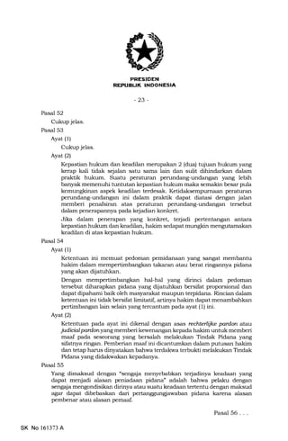 AUl( INDONESIA
-23-
Pasal 52
Cukup jelas.
Pasal 53
Ayat (1)
Cukup jelas.
Ayat(21
Kepa.stian hukum dan keadilan merupakan 2 (dua) tqiuan hukum yang
kerap kali tidak sejalan satu sama lain dan sulit dihindarkan dalam
praktik hukum. Suatu peraturan perundarrg-undangan yang lebih
banyak memenuhi tuntutan kepastian hukum maka semakin besar pula
kemungkinan aspek keadilan terdesak. peraturan
perundang-undangan ini dalam praktik dapat diatasi dengan jalan
memberi penafsiran atas peraturan perundang-undangan tersebut
dalam penerapannya pada kejadian konkret.
Jika dalam penerapan yang konkret, terjadi pertentangan antara
kepastian hukum dan keadilan, hakim sedapat mungkin
keadilan di atas kepastian hukum.
Pasal 54
Ayat (1)
Ketentuan ini memuat pedoman pemidanaan yang sangat membantu
hakim dalam mempertimbangkan takaran atau berat ringannya pidana
yang akan dijatuhkan.
Dengan mempertimbangkan hal-hal yang dirinci dalam pedoman
tersebut diharapkan pidana yang dljatuhkan bersifat proporsional dan
dapat dipahami baik oleh masyarakat maupun terpidana. Rincian dalam
ketentuan ini tidak bersifat limitatii artinya hakim dapat menambahkan
pertimbangan lain selain yang tercantum pada ayat (1) ini.
Ayat (2)
Ketentuan pada ayat ini dikenal dengan asas reclterlijlce pardon atau
judicialpardonyang memberi kewenangan kepada hakim untuk memberi
maaf pada seseorzrng yang bersalah melakukan Tindak Pidana yang
sifatnya ringan. Pemberian maaf ini dicantumkan dalam putusan hakim
dan tetap harus dinyatakan bahwa terdakwa terbukti melakukan Tindak
Pidana yarrg didalnvakan kepadanya.
Pasal 55
Yang dimaksud dengan "sengaja menyebabkan te{adinya keadaan yang
dapat menjadi alasan peniadaan pidana" adalah bahwa pelaku dengan
seng4a mengondisikan dirinya atau suatu keadaan tertentu dengan maksud
agar dapat dibebaskan dari pertanggungjawaban pidana karena alasan
pembenar atau alasan pemaaf.
SK No 161373 A
Pasal 56. . .
 