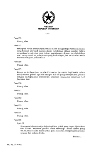 tftEtrIEtrN
lirl:irkIII-INIIr-NI.F{IJ
-24-
Pasal 56
Cukup jelas.
Pasal 57
memenuhi tujuan pemidanaan.
Pasal 58
Cukup jelas.
Pasal 59
Pasal 60
Cukup jelas.
Pasal 61
Cukup jelas.
Pasal 62
Cukup jelas.
Pasal 63
Cukup jelas.
Pasal 64
Cukup jelas.
Pasal 65
Ayat (1)
Meskipun hakim mempunyai pilihan dalam menghadapi rumusan pidana
yang bersifat alternatif, namun dalam melalrukan pilihan tersebut hakim
senantiasa berorientasi pada tqluan pemidanaan, dengan mendahulukan
atau mengutamakan jenis pidana yang lebih ringan jika hal tersebut telah
Ketentuan ini bertujuan memberi kepastian (petunjuk) bagi hakim dalam
menjatuhkan pidana apabila terdapat hal-hal yang memperberat pidana
dengan ditetapkannya maksimum ancaman pidananya ditambah 1/3
(satu per tiga).
Ketentuan ini memuat jenis-jenis pidana pokok yang dapat dijatuhkan
oleh hakim. Ancaman pidana pokok terhadap Tindak Pidana yang
dirumuskan dalam Buku Kedua pada dasarnya meliputi jenis pidana
penjara dan pidana denda.
Pidana . . .
SK No 161374A
 