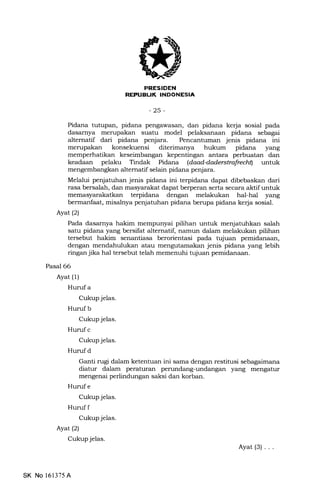 7l
-25-
Pidana tutupan, pidana pengawasan, dan pidana kerja sosial pada
dasarnya merupakan suatu model pelaksanaan pidana sebagai
altematif dari pidana penjara. Pencantuman jenis pidana ini
merupakan konsekuensi diterimanya hukum pidana yang
memperhatikan keseimbangan kepentingan antara perbuatan dan
keadaan pelaku Tindak Pidana (daod4aderstrafrcch$ untuk
mengembangkan altematif selain pidana penjara.
Melalui penjatuhan jenis pidana ini terpidana dapat dibebaskan dari
rasa bersalah, dan masyarakat dapat berperan serta secara aktif untuk
terpidana dengan melakukan hal-hal yang
bermanfaat, misat:ya penjatuhan pidana berupa pidana kerja sosial.
Ayat (2)
Pada dasarnya hakim mempunyai pilihan untuk menjatuhkan salah
satu pidana yang bersifat alternatif, namun dalam melakukan pilihan
tersebut hakim senantiasa berorientasi pada tujuan pemidanaan,
dengan mendahulukan atau mengutamakan jenis pidana yang lebih
ringan jika hal tersebut telah memenuhi tujuan pemidanaan.
Pasal 66
Ayat (1)
Hurufa
Cukup jelas.
Hurufb
Cukup jelas.
Hurufc
Cukup jelas.
Hurufd
Ganti rugi dalam ketentuan ini sama dengan restitusi sebegeimana
diatur dalam peraturan perundang-undangan yang mengatur
mengenai perlindungan saksi dan korban.
Hurufe
Cukup jelas.
Huruf f
Cukup jelas.
Ayat (2)
Cukup jelas.
Ayat(3)...
SK No l6l375A
 