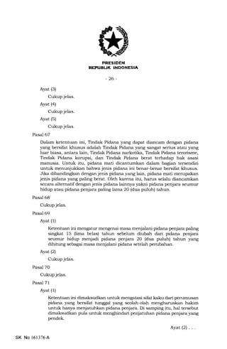 IIRESIDEN
REFUEIJK INDONESIA
-26-
Ayat (3)
Cukup jelas.
Ayat (4)
Cukup jelas.
Ayat (s)
Cukup jelas.
Pasal 67
Dalam ketentuan ini, Tindak Pidana yang dapat diancam dengan pidana
yang bersifat khusus adalah Tindak Pidana yang sangat serius atau yang
luar biasa, antara lain, Tindak Pidana narkotika, Tindak Pidana terorisme,
Tindak Pidana korupsi, dan Tindak Pidana berat terhadap hak asasi
manusia. Untuk itu, pidana mati dicantumkan dalam bagian tersendiri
untuk menunjukkan bahwa jenis pidana ini benar-benar bersifat khusus.
Jika dibandingkan dengan jenis pidana yang lain, pidana mati merupakan
jenis pidana yang paling berat. Oleh karena itu, harus selalu diancamkan
secara alternatif dengan jenis pidana lainnya yakni pidana penjara seulnur
hidup atau pidana penjara paling lama 20 (dua puluh) tahun.
Pasal 68
Cukup jelas.
Pasal 69
Ayat (l)
Ketentuan ini mengatur mengenai masa menjalani pidana penjara paling
singkat 15 (lima belas) tahun sebelum diubah dari pidana penjara
seumur hidup menjadi pidana penjara 20 (dua puluh) tahun yang
dihitung sebagai masa menjalani pidana setelah penrbahan.
Ayatl2l
Cukup jelas.
Pasal 7O
Cukup jelas.
Pasal 71
Ayat (l)
Ketentuan ini dimaksudkan untuk mengatasi sifat kaku dari pemmusan
pidana yang bersifat tunggal yang seolah-olah mengharuskan hakim
untuk hanya menjatutrkan pidana penjara. Di samping itu, hal tersebut
dimaksudkan pula untuk menghindari penjatuhan pidana penjara yang
pendek.
Ayat(2)...
SK No 161376A
 