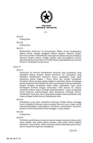 ETGFTFT{II
l-irfl{rf:IrfilNlr'trtltrFlltr
-27 -
Ayat (2)
Cukup jelas.
Ayat (3)
Cukup jelas.
Ayat (4)
Berdasarkan ketentuan ini kewenangan hakim untuk menjatuhkan
pidana denda sebagai pengganti pidana penjara, dibatasi dengan
ketentuan pelaku Tindak Pidana tetap dijatuhi pidana penjara meskipun
diancam dengan pidana tunggal apabila yang bersangkutan pernah
dijatuhi pidana penjara karena Tindak Pidana yang dilakukannya setelah
berumur 18 (delapan belas) tahun.
Pasa772
Ayat (1)
Ketentuan ini memuat pembebasan bersyarat bagi narapidana yang
menjalani pidana penjara. Dalam ketentuan ini, narapidana yang
diberikan pembebasan bersyarat hanya narapidana yang masa
pidananya paling singkat I (satu) tahun dan setelah narapidana
menjalani pidana penjara paling singkat 9 (sembilan) Bulan di lembaga
pemasyarakatan dan berkelakuan baik. Pembebasan bersyarat diberikan
dengan harapan narapidana dapat dibina sedemikian rupa untuk
berintegrasi kembali dengan masyarakat. Oleh karena itu, selama
menjalani pidana dalam lembaga pemasyarakatan, setiap narapidana
harus dipantau perkembangan hasil pembinaan terhadap dirinya.
Pembebasan bersyarat harus dipandang sebagai usaha pembinaan dan
bukan sebagai hadiah karena berkelakuan baik.
Ayatl2l
Narapidana yang telah melakukan beberapa Tindak Pidana sehingga
harus menjalani beberapa pidana penjara berturut-turut, maka untuk
mempertimbangkan pemberian pembebasan bersyarat,
pidana tersebut dijumlahkan dan dianggap 1 (sah:) pidana.
Ayat (3)
Cukup jelas.
Ayat (4)
Pemberian pembebasan bersyarat disertai dengan masa percobaan yakni
sama dengan sisa waktu pidana penjara yang masih belum dllalani
ditambah 1 (satu) tahun. Dalam masa percobaan ditentukan pula syarat-
syarat yang harrs dipenuhi narapidana.
Ayat(s)...
SK No 161377A
 