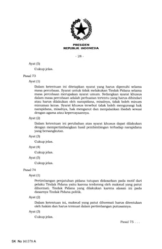 PRESIDEN
REPIIBLIK INDONESIA
-24-
Ayat (s)
Cukup jelas.
Pasal 73
Ayat (1)
Dalam ketentuan ini ditetapkan syarat yang harus dipenuhi selama
masa percobaan. Syarat untuk tidak melakukan Tindak Pidana selama
masa percobaan merupakan syarat umum. Sedangkan syarat khusus
dalam masa percobaan adalah perbuatan tertentu yang harus dihindari
atau harus dilat<ukan oleh narapidana, misatrya, tidak boleh minum
minuman keras. Syarat khusus tersebut tidak boleh mengurangi hak
narapidana, misalnya, hak menganut dan menjalankan ibadah sesuai
dengan agama atau kepercayaannya.
Ayat (2)
Dalam ketenhran ini perubahan atas syarat khusus dapat dilakukan
dengan mempertimbangkan hasil pembimbingan terhadap narapidana
yang bersangkutan.
Ayat (s)
Cukup jelas.
Ayat (4)
Cukup jelas.
Ayat (s)
Cukup jelas.
PasaJT4
Ayat (l)
Pertimbangan penjatuhan pidana tutupan didasarkan pa.da motif dari
pelaku Tindak Pidana yaitu karena terdorong oleh maksud yang patut
dihormati. Tindak Pidana yang dilakukan karena alasan ini pada
dasamya Tindak Pidana politik.
Ayat (2)
Dalam ketentuan ini, maksud yang patut dihormati harus ditentukan
oleh hakim dan harus termuat dalam pertimbangan putusannya.
Ayat (3)
Cukup jelas.
Pasal 75...
SK No 161378 A
 
