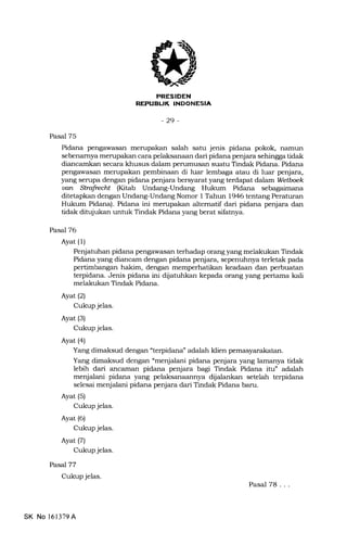 REPUELIK INDONESIA
-29-
Pasal 75
Pidana pengawasan merupakan salah satu jenis pidana pokok, namun
sebenamya merupakan cara pelaksanaan dari pidana penjara sehingga tidak
diancamkan secara khusus dalam perumusan suatu Tindak Pidana. Pidana
pengawasan merupakan pembinaan di luar lembaga atau di luar penjara,
yang sempa dengan pidana penjara bersyarat yang terdapat dalam Wetboek
uan Strafrecht (Kitab Undang-Undang Hukum Pidana sebagaimana
ditetapkan dengan Undang-Undang Nomor I Tahun 1946 tentang Peraturan
Hukum Pidana). Pidana ini mempakan altematif dari pidana penjara dan
tidak ditujukan untuk Tindak Pidana yang berat siliatnya.
Pasal 76
Ayat (1)
Penjatutran pidana pengawasan terhadap orang yang melakukan Tindak
Pidana yang diancam dengan pidana penjara, sepenuhnya terletak pada
pertimbangan hakim, dengan memperhatikan keadaan dan perbuatan
terpidana. Jenis pidana ini dijatuhkan kepada orang yang pertama kali
melakukan Tindak Pidana.
Ayat(2)
Cukup jelas.
Ayat (3)
Cukup jelas.
Ayat (4)
Yang dimaksud dengan "terpidana" adalah klien pemasyarakatan.
Yang dimaksud dengan 'menjalani pidana penjara yang lamanya tidak
lebih dari ancannan pidana penjara bagi Tindak Pidana itu" adalah
menjalani pidana yang pelaksanaannya dijalankan setelah terpidana
selesai menjalani pidana penjara dari Tindak Pidana baru.
Ayat (5)
Cukup jelas.
Ayat (6)
Cukup jelas.
Ayat(71
Cukup jelas.
PaseJ77
Cukup jelas.
Pasal 78. . .
SK No l61379A
 