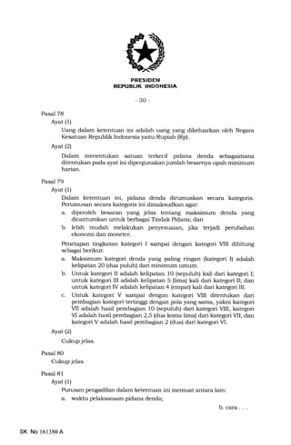FRESIDEN
NEFUBLIK INDONESIA
-30-
Pasal 78
Ayat (1)
Uang dalam ketentuan ini adalah uang yang dikeluarkan oleh Negara
Kesatuan Republik Indonesia yaitu Rupiah (Rp).
Ayat12)
Dalam menentukan satuan terkecil pidana denda sebagaimana
ditentukan pada ayat ini dipergunakan jumlah besamya upah minimum
harian.
Pasal 79
Ayat (1)
Dalam ketenhran ini, pidana denda dirumuskan secara kategoris.
Pemmusan secara kategoris ini dimaksudkan agar:
a. diperoleh besaran yang jelas tentang maksimum denda yang
dicantumkan unhrk berbagai Tindak Pidana; dan
b. lebih mudah melakukan penyesuaian, jika te{adi perubahan
ekonomi dan moneter.
Penetapan tingkatan kategori I sampai dengan kategori MII dihitung
sebagai berikut:
a. Maksimum kategori denda yang paling ringan ftategori I) adalah
kelipatan 20 (dua puluh) dari minimum umum.
b. Untuk kategori II adalah kelipatan 10 (sepuluh) kali dari kategori I;
untuk kategori III adalah kelipatan 5 (lima) kali dari kategori II; dan
untuk kategori IV adalah kelipatan 4 (empat) kali dari kategori IIL
c. Untuk kategori V sampai dengan kategori MII ditentukan dari
pembagian kategori tertinggi dengan pola yang sama, yakrri kategori
MI adalah hasil pembagian 10 (sepuluh) dari kategori VIII, kategori
M adalah hasil pembagran 2,5 (dua koma lima) dari kategori MI, dan
kategori V adalah hasil pembagian 2 (dua) dari kategori VI.
Ayat (2)
Cukup jelas.
Pasal 80
Cukup jelas.
Pasal 8l
Ayat (1)
Putusan pengadilan dalam ketentuan ini memuat antara lain:
a. waktu pelaksanaan pidana denda;
b. cara . . .
SK No l61380A
 