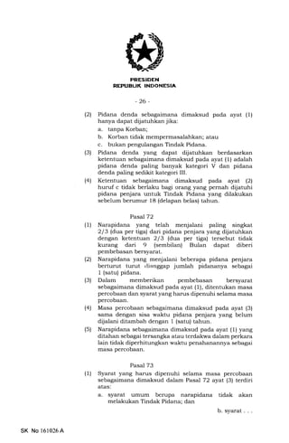 1
T{!TTilTTTIT'T']ITSrJ
-26-
(21 Pidana denda sebagaimana dimaksud pada ayat (1)
hanya dapat dijatuhkan jika:
a. tanpa Korban;
b. Korban tidak mempermasalahkan; atau
c. bukan pengulangan Tindak Pidana.
(3) Pidana denda yang dapat dijatuhkan berdasarkan
ketentuan sebagaimana dimaksud pada ayat (1) adalah
pidana denda paling banyak kategori V dan pidana
denda paling sedikit kategori III.
(41 Ketentuan sebagaimana dimaksud pada ayat (21
huruf c tidak berlaku bagi orang yang pernah dijatuhi
pidana penjara untuk Tindak Pidana yang dilakukan
sebelum berumur 18 (delapan belas) tahun.
Pasal T2
(1) Narapidana yang telah menjalani paling singkat
2l 3 ldua per tiga) dari pidana penjara yang dijatuhkan
dengan ketentuan 213 ldua per tiga) tersebut tidak
kurang dari 9 (sembilan) Bulan dapat diberi
pembebasan bersyarat.
(21 Narapidana yang menjalani beberapa pidana penjara
berturut turut rlianggap jumlah pidananya sebagai
1 (satu) pidana.
(3) Dalam memberikan pembebasan bersyarat
sebagaimana dimaksud pada ayat (1), ditentukan masa
percobaan dan syarat yang harus dipenuhi selama masa
percobaan.
(4) Masa percobaan sebagaimana dimaksud pada ayat (3)
sama dengan sisa waktu pidana penjara yang belum
dijalani ditambah dengan 1 (satu) tahun.
(5) Narapidana sebagaimana dimaksud pada ayat (1) yang
ditahan sebagai tersangka atau terdakwa dalam perkara
lain tidak diperhitungkan waktu penahanannya sebagai
masa percobaan.
Pasal 73
(l) Syarat yang harus dipenuhi selama masa percobaan
sebagaimana dimalsud dalam Pasal 72 ayal (3) terdiri
atas:
a. syarat umum berupa narapidana tidak akan
melakukan Tindak Pidana; dan
b. syarat . . .
SK No 161026A
 