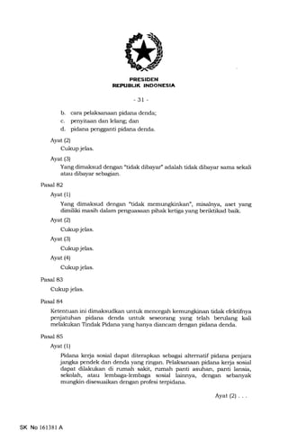 PRESIDEN
REPIIEUK INDONESIA
-31 -
b. cara pelaksanaan pidana denda;
c. penyitaan dan lelang; dan
d. pidana pengganti pidana denda.
Ayat(2)
Cukup jelas.
Ayat (3)
Yang dimaksud dengan "tidak dibayar'adalah tidak dibayar sama sekali
atau dibayar sebagian.
Pasal 82
Ayat (1)
Yang dimaksud dengan "tidak memungt<int<an", misalnya, aset yang
dimiliki masih dalam penguasaan pihak ketiga yang beriktikad baik.
Ayat (2)
Cukup jelas.
Ayat (3)
Cukup jelas.
Ayat (4)
Cukup jelas.
Pasal 83
Cukup jelas.
Pasal 84
Ketentuan ini dimaksudkan untuk mencegah kemungkinan tidak efektifnya
penjatuhan pidana denda untuk seseorang yang telah berulang kali
melakukan Tindak Pidana yang hanya diancam dengan pidana denda.
Pasal 85
Ayat (1)
Pidana kerja sosial dapat diterapkan sebagai alternatif pidana penjara
jangka pendek dan denda yang ringan. Pelaksanaan pidana ke{a sosial
dapat dilakukan di rumah sakit, rumah panti asuhan, panti lansia,
sekolah, atau lembagalembaga sosial lainnya, dengan sebanyak
mungkin disesuaikan dengan profesi terpidana.
SK No l6l38l A
Ayat(2)...
 
