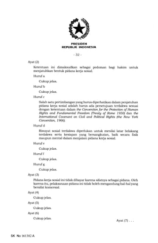 Erfd{titr{ll
REPUELIK INDONESIA
-32-
Ayat (2)
Ketentuan ini dimaksudkan sebagai pedoman bagi hakim untuk
menjatuhkan bentuk pidana kerja sosial.
Hurufa
Cukup jelas.
Hurufb
Cukup jelas.
Hurufc
Salah satu pertimbangan yang harus diperhatikan dalam penjatutran
pidana ke{a sosial adalah harrs ada persetujuan terdalsra sesuai
dengan ketentuan daJarn tle Conuention for the Protectian of lluman
Righfs ann Fltndamental Frcd.om (IleatA of Rome 195O) dan the
International Couenant on Ciuil and Politiul Rights (tle Neta Yo*
Conuention, 1966).
Hurufd
Riwayat sosial terdakwa diperlukan untuk menilai latar belakang
terdakwa serta kesiapan yang bersangkutan, baik secara fisik
maupun mental dalam menjalani pidana kerja sosial.
Huruf e
Cukup jelas.
Hunrf f
Cukup jelas.
Hurufg
Cukup jelas.
Ayat (s)
Pidana ke{a sosial ini tidal< dibayar karena sifatnya sebagai pidana. Oleh
karena itu, pelaksanaan pidana ini tidak boleh mengandung hal-hal yang
bersifat komersial.
Ayat (4)
Cukup jelas.
Ayat (s)
Cukup jelas.
Ayat (6)
Cukupjelas.
SK No 161382A
Ayat(7) ...
 