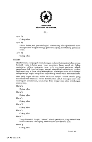 EfTItrtrIf,INEENtrEIn
-33-
Ayat (7)
Cukup jelas.
Ayat (8)
Dalam melakukan pembimbingan, pembimbing kemasyarakatan dapa.t
bekerja sama dengan lembaga pemerintah yang membidangi peke{aan
sosial.
Ayat (9)
Cukup jelas.
Pasal 86
Hak terpidana yang dapat dicabut dengan putusan hakim ditentukan secara
limitatif, yaitu terbatas pada yang tercantum dalam pasal ini. Dalam
penjatuhan pidana tambahan yang perlu mendapat perhatian adalah
pencabutan hak tersebut jangan sampai mengakibatkan kematian perdata
bagi seseorang, artinya, yang bersangkutan kehilangan sama sekali haJmya
sebagai warga negara yang harus dapat hidup secara wajar dan manusiawi.
Hak yang dapat dicabut selalu dikaitkan dengan Tindak Pidana yang
dilakukan oleh terpidana. Hal ini dimaksudkan untuk mencapai salah satu
dari tujuan pemidanaan, khususnya demi pengayoman atau pelindungan
masyarakat.
Hurufa
Cukup jelas.
Hurufb
Cukup jelas.
Hurufc
Cukup jelas.
Hurufd
Cukup jelas.
Hurufe
Cukup jelas.
Huruf f
Yang dimaksud dengan "profesi" adalah pekedaan yang memerlukan
keahlian tertentu serta yang memiliki kode etik tertentu pula.
Hunrf g
Cukup jelas.
SK No 161383 A
Pasal 87...
 