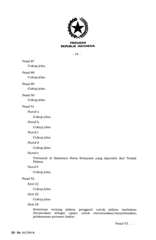 FRESIDEN
REPUBUK INDONESIA
-34-
Pasal 87
Cukup jelas.
Pasal 88
Cukup jelas.
Pasal 89
Cukup jelas.
Pasal 90
Cukup jelas.
Pasal 91
Hurufa
Cukup jelas.
Hurufb
Cukup jelas.
Hurufc
Cukup jelas.
Hurufd
Cukup jelas.
Hurufe
Termasuk di dalamnya Harla Kekayaan yang diperoleh dari Tindak
Pidana.
Huruf f
Cukup jelas.
Pasal 92
Ayat (1)
Cukup jelas.
Ayat (2)
Cukup jelas.
Ayat (s)
Ketentuan tentang pidana pengganti untuk pidana tambaharr
dirumuskan sebagai upaya untuk menuntaskan/menyelesaikan
pelaksanaan putusan hakim.
SK No 161384A
Pasal 93...
 