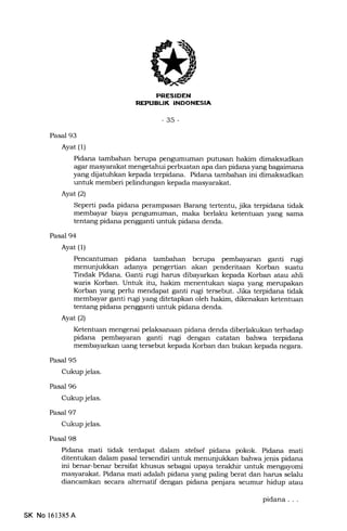 AT
REPUBUK INDONESIA
-35-
Pasal 93
Ayat (1)
Pidana tambahan berupa pengumuman putusan hakim dimaksudkan
agar masyarakat mengetahui perbuatan apa dan pidana yang bagaimsna
yang dijatuhkan kepada terpidana. Pidana tambahan ini dimaksudkan
unhrk memberi pelindungan kepada masyarakat.
Ayatl2l
Seperti pada pidana perampasan Barang tertentu, jika terpidana tidak
membayar biaya pengumuman, maka berlaku ketentuan yang sama
tentang pidana pengganti untuk pidana denda.
Pasal 94
Ayat (1)
Pencantuman pidana tambahan berupa pembayaran ganti rugi
menunjukkan adanya pengertian akan penderitaan Korban suatu
Tindak Pidana. Ganti rugi harus dibayarkan kepada Korban atau ahli
waris Korban. Untuk itu, hakim menentukan siapa yang merupakan
Korban yang perlu mendapat ganti rugi tersebut. Jika terpidana tidak
membayar ganti rugi yang ditetapkan oleh hakim, dikenakan ketentuan
tentang pidana pengganti untuk pidana denda.
Ayat (2)
Ketentuan mengenai pelaksanaan pidana denda diberlakukan terhadap
pidana pembayaran ganti rugi dengan catatan bahwa terpidana
membayarkan uang tersebut kepada Korban dan bukan kepada negara.
Pasal 95
Cukup jelas.
Pasal 96
Cukup jelas.
Pasal 97
Cukup jelas.
Pasal 98
Pidana mati tidak terdapat dalam stelsel pidana pokok. Pidana mati
ditentukan dalam pasal tersendiri unhrk menunjukkan bahwa jenis pidana
ini benar-benar bersiliat khusus sebagai upa.ya terakhir untuk mengayomi
masyarakat. Pidana mati adalah pidana yang paling berat dan harus selalu
diancamkan secara altematif dengan pidana penjara serunur hidup atau
SK No 161385A
pidana
 