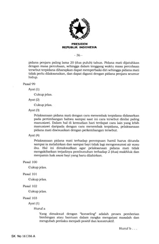 FRESIDEN
REPUBUK INDONESIA
-36-
pidana penjara paling lama 20 (dua puluh) tahun. Pidana mati dijatuhkan
dengan masa percobaan, sehingga dalam tenggang waktu masa percobaan
tersebut terpidana diharapkan dapat memperbaiki diri sehingga pidana mati
tidak perlu dilaksanalan, dan dapat diganti dengan pidana penjara seumur
hidup.
Pasal 99
Ayat (1)
Cukup jelas.
Ayat (2)
Cukup jelas.
Ayat (3)
Pelaksanaan pidana mati dengan cara menembak terpidana didasarkan
pada pertimbangan bahwa sampai saat ini cara tersebut dinilai paling
manusiawi. Dalam hal di kemudian hari terdapat cara lain yang lebih
manusiawi daripada dengan cara menembak terpidana, pelaksanaan
pidana mati disesuaikan dengan perkembangan tersebut.
Ayat (4)
Pelaksanaan pidana mati terhadap perempuan hamil harus ditunda
sampai ia melahirkan dan sampai bayi tidak lagi mengonsumsi air susu
ibu. Hal ini dimaksudkan agar pelaksanaan pidana mati tidak
mengakibatkan terjadinya pembunuhan terhadap 2 (dua) makhluk dan
menjamin hak asasi bayr yang baru dilahi*an.
Pasal 100
Cukup jelas.
Pasal 101
Cukup jelas.
Pasal 102
Cukupjelas.
Pasal 103
Ayat (1)
Hurufa
Yang dimaksud dengan "konseling" adalah proses pemberian
bimbingan atau bantuan dalam rangka mengatasi masalah dan
mengubah perilaku menjadi positif dan konstruktif.
SK No 161386A
Huruf b . . .
 