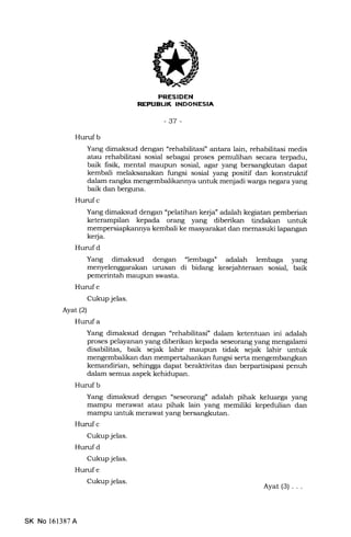 LIK [NE['IIIrFmt
-37 -
Hurufb
Yang dimaksud dengan "rehabilitasi" antara lain, rehabilitasi medis
atau rehabilitasi sosial sebagai proses pemulihan secara terpadu,
baik fisik, mental maupun sosial, agar yang bersangkutan dapat
kembali melaksanakan fungsi sosial yang positif dan konstruktif
dalam rangka mengembalikannya untuk menjadi warga negara yang
baik dan berguna.
Hurufc
Yang dimaksud dengan "pelatihan kerja" adalah kegiatan pemberian
keterampilan kepada orang yang diberikan tindakan untuk
mempersiapl<annya kembali ke masyarakat dan memasuki lapangan
kerja.
Hurufd
Yang dimaksud dengan "lembaga" adalah lemb"ga yang
menyelenggarakan urusan di bidang kesejahteraan sosial, baik
pemerintah maupun swasta.
Hurufe
Cukup jelas.
Ayat (2)
Hurufa
Yang dimaksud dengan "rehabilitasi" dalam ketentuan ini adalah
proses pelayanan yang diberikan kepada seseorang yang mengalami
disabittas, baik sejak lahir maupun tidak sejak lahir untuk
mengembalikan dan mempertahankan fungsi serta mengembangkan
kemandirian, sehingga dapa.t beraktivitas dan berpartisipa.si penuh
dalam semua aspek kehidupan.
Hurufb
Yang dimaksud dengan "seseorang" adq'lah pihak keluarga yang
mampu merawat atau pihak lain yang memiliki kepedulian dan
mampu untuk merawat yang bersangkutan.
Hurrf c
Cukup jelas.
Hurufd
Cukup jelas.
Huruf e
Cukup jelas.
SK No 161387A
Ayat(3)...
 