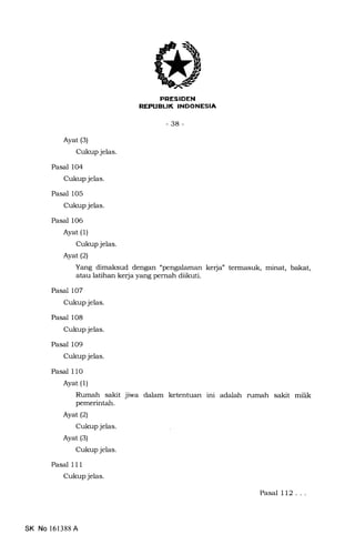 PRESIDEN
REPUELIK INDONESIA
-38-
Ayat (3)
Cukup jelas.
Pasal 104
Cukup jelas.
Pasal 105
Cukup jelas.
Pasal 1O6
Ayat (1)
Cukup jelas.
Ayat (2)
Yang dimaksud dengan."pe kerja" termasuk, minat, bakat,
atau latihan kerja yang pernah diikuti.
Pasal 107
Cukup jelas.
Pasal 108
Cukup jelas.
Pasal 109
Cukup jelas.
Pasal 110
Ayat (1)
Rumah sakit jiwa dalam ketentuan ini adalah rumah sakit milik
pemerintah.
Ayat(21
Cukup jelas.
Ayat (s)
Cukup jelas.
Pasal 1 1 1
Cukup jelas.
Pasal 112...
SK No 161388 A
 