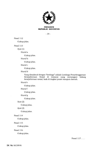EEtrEIEtrN
nTr-lTI:IrttTIf'FIIttf nt
-39-
Pasal 112
Cukup jelas.
Pasal 113
Ayat (1)
Hurufa
Cukup jelas.
Huruf b
Cukup jelas.
Hurufc
Cukup jelas.
Hurufd
Yang dimaksud dengan "lembaga' adalah kmbaga Penyelenggaraan
Kesejahteraan Sosial di instansi yang menangani bidang
kesejahteraan sosial, baik di tingkat pusat maupun daerah.
Hurufe
Cukup jelas.
Huruf f
Cukup jelas.
Huruf g
Ctrkup jelas.
Ayat (2)
Cukup jelas.
Ayat (3)
Cukup jelas.
Pasal 114
Cukup jelas.
Pasal 115
Cukup jelas.
Pasal 116
Cukup jelas.
Pasal 117 . . .
SK No 161389A
 