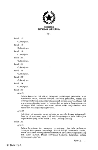 PRESIDEN
REPUBLIK INDONESIA
-40-
Pasal 117
Cukup jelas.
Pasal 118
Cukup jelas.
Pasal I 19
Cukup jelas.
Pasal 12O
Cukup jelas.
Pasal 121
Cukup jelas.
Pasal 122
Cukup jelas.
Pasat 123
Cukup jelas.
Pasal 124
Cukup jelas.
Pasal 125
Ayat (1)
Dalam ketentuan ini diatur mengenai perbarengan peraturan atau
konkursus idealis, dimana terdapat kesatuan perbuatan, karena itu
sistem pemidanaan yang digunakan adalah sistem absorbsi. Dalam hal
seseorang melakukan suatu perbuatan dan temyata perbuatan tersebut
melanggar lebih dari satu ketentuan pidana, maka hanya berla-ku satu
ketentuan pidana yaitu yang terberat.
Ayat(21
Ketentuan ini mengatur mengenai asas lex specialis derqat legi generall
Asas ini dicantumkan agar tidak ada keragu-raguan pada hakim jika
te{adi kasus yang diatur ddalr, 2 (dua) Undang-Undang.
Pasal 126
Ayat (1)
Dalam ketentuan ini, mengatur pemidanaan jika ada perbuatan
berlanjut (uoortgqette handelind. Seperti halnya konkursus idealis,
dalam perbuatan berlanjut terdapat kesatuan perbuatan yang dipandang
dari sudut hukum. Dalam perbuatan berlanjut digunakan sistem
pemidanaan absorbsi.
Ayat(2)...
SK No 161390A
 