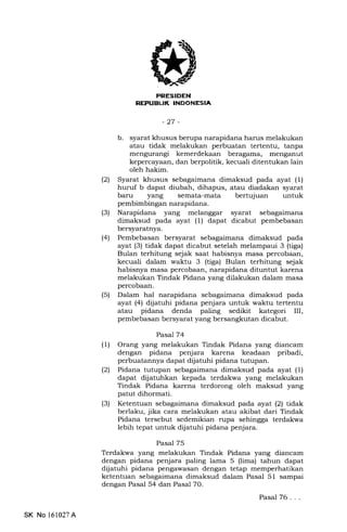 NEPUBL|K INDONESIA
-27-
b. syarat khusus berupa narapidana harus melakukan
atau tidak melakukan perbuatan tertentu, tanpa
mengurangi kemerdekaan beragama, menganut
kepercayaan, dan berpolitik, kecuali ditentukan lain
oleh hakim.
(21 Syarat khusus sebagaimana dimaksud pada ayat (1)
huruf b dapat diubah, dihapus, atau diadakan syarat
baru yang semata-mata bertujuan untuk
pembimbingan narapidana.
(3) Narapidana yang melanggar syarat sebagaimana
dimaksud pada ayat (1) dapat dicabut pembebasan
bersyaratnya.
(4) Pembebasan bersyarat sebagaimana dimaksud pada
ayat (3) tidak dapat dicabut setelah melampaui 3 (tiga)
Bulan terhitung sejak saat habisnya masa percobaan,
kecuali dalam waktu 3 (tiga) Bulan terhitung sejak
habisnya masa percobaan, narapidana dituntut karena
melakukan Tindak Pidana yang dilakukan dalam masa
percobaan.
(5) Dalam hal narapidana sebagaimana dimaksud pada
ayat (4) dijatuhi pidana penjara untuk waktu tertentu
atau pidana denda paling sedikit kategori [I,
pembebasan bersyarat yang bersangkutan dicabut.
Pasal74
(1) Orang yang melakukan Tindak Pidana yang diancam
dengan pidana penjara karena keadaan pribadi,
perbuatannya dapat dijatuhi pidana tutupan.
(21 Pidana tutupan sebagaimana dimaksud pada ayat (1)
dapat dijatuhkan kepada terdakwa yang melakukan
Tindak Pidana karena terdorong oleh maksud yang
patut dihormati.
(3) Ketentuan sebagaimana dimaksud pada ayat (2) tidak
berlaku, jika cara melakukan atau akibat dari Tindak
Pidana tersebut sedemikian rupa sehingga terdakwa
lebih tepat untuk dljatuhi pidana penjara.
Pasal 75
Terdakwa yang melakukan Tindak Pidana yang diancam
dengan pidana penjara paling lama 5 (lima) tahun dapat
dijatuhi pidana pengawasan dengan tetap memperhatikan
ketentuan sebagaimana dimaksud dalam Pasal 51 sampai
dengan Pasal 54 dan Pasal 70.
Pasal 76. . .
SK No l61027A
 