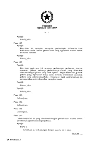 REFUEL|K INDONESIA
-41 -
Ayat(21
Cukup jelas.
Pasal 127
Ayat (1)
Ketentuan ini menga.tur mengenai perbarengan perbuatan atau
konkursus realis. Sistem pemidanaan yang digunakan adalah sistem
kumulasi terbatas.
Ayat (2)
Cukup jelas.
Pasal 128
Ayat (1)
Ketentuan pada ayat ini mengatur perbarengarr perbuatan, narnun
ancarnan pidana terhadap perbuatan-perbuatan yang dilatrukan
diancam dengan pidana yang tidak sejenis. Dengan ketentuan, jumlah
pidana yang dilatuhkan tidak boleh melebihi maksimum ancaman
pidana yang terberat ditambah 1/3 (satu per tiga). Jadi ketentuan ini
menggunakan sistem lnrmulasi yang diperlunak.
Ayat (2)
Cukup jelas.
Ayat (3)
Cukup jelas.
Pasal 129
Cukup jelas.
Pasal 130
Cukup jelas.
Pasal 131
Cukup jelas.
Pasal 132
Dalam ketentuan ini yang dimaksud dengan "penuntutan' adalah proses
peradilan yang dimulai dari penyidikan.
Ayat (1)
Huruf a
Ketentuan ini berhubungan dengan asas ne bb in idem.
Hurufb. . .
SK No 161391 A
 