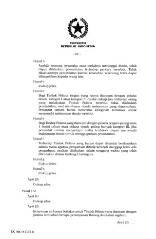 REPUEUI( INDONESIA
-42-
Hurufb
Apabila seorang tersangka atau terdakwa meninggal dunia, tidak
dapat dilakukan penuntutan terhadap perkara tersebut. Tidak
dilakukannya penuntutan karena kesalahan seseor€rng tidak dapat
dilimpahkan kepa.da orang lain.
Hurrf c
Cukup jelas.
Hurufd
Bagi Tindak Pidana ringan yang hanya diancam dengan pidana
denda kategori I atau kategori II, dinilai cukup jika terhadap orang
yang melakukan Tindak Pidana tersebut tidak dilakukan
penuntutan, asal membayar denda maksimum yang diancamkan.
Penuntut umum harus menerima keinginan terdakwa untuk
memenuhi maksimum denda tersebut.
Hurufe
Bagi Tindak Pidana yang diancam dengan pidana penjara paling lama
1 (satu) tahun atau pidana denda paling banyak kategori III, jika
penuntut umum menyetujui maka terdakwa dapat memenuhi
maksimum denda untuk menggugr,rrkan penuntutan.
Huruff
Terhadap Tindak Pidana yang hanya dapat ditunhrt berdasarkan
aduan maka apabila pengaduan ditarik kembali dianggap tidak ada
pengaduan, asalkan dilakukan dalam tenggang waktu yang telah
ditentukan dalam Undang-Undang ini.
Hurufg
Cukup jelas.
Hurufh
Cukup jelas.
Ayat (2)
Cukup jelas.
Pasal 133
Ayat (1)
Cukup jelas.
Ayat(21
Ketentuan ini hanya berlaku untuk Tindak Pidana yang diancam dengan
pidana tambahan berupa perampasan Barang dan/ atau tagihan.
SK No 161392A
Ayat(3)...
 