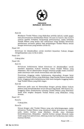 PRESIDEN
REPUEUK INDONESIA
-43-
Ayat (3)
Meskipun Tindak Pidana yang dilakukan terlebih dahulu sudah gugur
hak penuntutannya berdasarkan Pasal 132 ayat (1) huruf e dan huruf f
narnun apabila terdakwa mengulangi perbuatannya, maka terhadap
Tindak Pidana yang kedua dan selanjutnya tetap berlaku ketentuan
pemberatan ancarnan pidana bagi pengulangan Tindak Pidana sesuai
dengan ketentuan yang berlaku untuk itu.
Pasal 134
Ketentuan ini dimaksudkan unhrk memberi kepastian hukum dengan
mengedepankan asas ne bis inidem.
Pasal 135
Cukup jelas.
Pasal 136
Ayat (1)
Ketentuan liedaluwarsa dalam ketentuan ini dimaksudkan untuk
memberi kepastian hukum terhadap status Tindak Pidana yang
dilakukan. Hal ini dikarcnalan dengan lewatnya jangka waktu tersebut
pada umumnya sulit untuk menentukan alat-alat bukti.
Penentuan tenggang watrrhr kedaluwarsa disesuaikan dengan berat
ringannya Tindak Pidana yang dilakukan. Bagi Tindak Pidana yang lebih
berat, tenggang waktu kedaluwarsa lebih lama daripada tenggang waktu
bagi Tindak Pidana yang lebih ringan.
Ayat (2)
Ketentuan pada ayat ini disesuaikan dengan prinsip dalam hukum
pidana yang memperlakukan secara khusus bagi Anak. Oleh karena itu,
tenggang waktu kedaluwarsa terhadap Tindak Pidana yang dilakukan
Anak lebih singkat daripada Tindak Pidana yang dilakukan orang
dewasa.
Pasal 137
Huruf a
Cukup jelas.
Hurufb
Sesuai dengan sifat Tindak Pidana yang ada keberlangsungan, maka
selesainya Tindak Pidana yang dimaksud dalam ketentuan ini adalah
pada waktu Korban yang dilarikan, diculik, atau dirampa.s
kemerdekaannya, dilepaskan. Apabila Korban sampai dibunuh maka
waktu gugumya penuntutan, dihitung mulai hari berikutnya dari waktu
matinya Korban.
Pasal 138. . .
SK No 161393 A
 