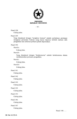 REPIIEUK INDONESIA
-44-
Pasal 138
Cukup jelas.
Pasal 139
Yang dimaksud dengan "sengketa hukum" adalah perbedaan pendapat
mengenai persoalan hukum yang harus diputus terlebih dahulu oleh
pengadilan lain sebelum perkara pokok diputuskan.
Pasal 140
Hurufa
Cukup jelas.
Hurufb
Yang dimaksud dengan "kedaluwarsa" adalah kedaluwarsa dalam
melaksanakan putusan pengadilan.
Huruf c
Cukup jelas.
Hurufd
Cukup jelas.
Pasal 141
Cukup jelas.
Pasal 142
Cukup jelas.
Pasal 143
Cukup jelas.
Pasal 144
Cukup jelas.
Pasal 145
Cukup jelas.
Pasal 146
Cukup jelas.
Pasal 147
Cukup jelas.
Pasal 148. . .
SK No 161394A
 