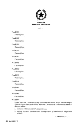 lrlr Tf:TrfXTlf'IilIt+TA
-47-
Pasal 176
Cukup jelas.
Pasal 177
Cukup jelas.
Pasal 178
Cukup jelas.
Pasal 179
Cukup jelas.
Pasal 18O
Cukup je1as.
Pasal 181
Cukup jelas.
Pasal 182
Cukup jelas.
Pasal 183
Cukup jelas.
Pasal 184
Cukup jelas.
Pasal 185
Cukup jelas.
Pasal 186
Cukup jelas.
Pasal 187
Frasa "menurut Undang-Undangl dalam ketentuan ini hanya terkait dengan
Undang-Undang yang mengatur secara khusus Tindak Pidana yang menurut
sifatnya adalah:
a. dampak viktimisasi (Korbannya) besar;
b. sering bersifat transnasional terorganisasi (Ttansnational Oryanized
Cimel;
c. pengaturan . . .
SK No 161397A
 