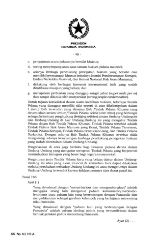 EtrtrItrtrN
FrflITf:IrtxTltil-Irlsn!
-48-
c. pengaturan acara pidananya bersifat khusus;
d. sering menyimpang asas-asas umum hukum pidarra materiel;
e. adanya lembaga pendukung penegakan hukum yang bersifat dan
memiliki kewenErngan khusus (misal:rya Komisi Pemberantasan Konrpsi,
Badan Narkotika Nasional, dan Komisi Nasional Hak Asasi Manusia);
f. didukung oleh berbagai konvensi intemasional baik yang sudah
diratifikasi maupun yang belum; dan
g. merupakan perbuatan yang dianggap sangat jahat (supr mnla Wr sq
dan sangat dikutuk oleh masyarakat lsborq people andemnatiarl.
Untuk tujuan konsolidasi dalam suatu kodifikasi hukum, beberapa. Tindak
Pidana yang dianggap memiliki sifat seperti di atas dikelompokan daLam
1 (satu) Bab tersendti yang dinamai Bab Tindak Pidana Khusus yang
dirumuskan secara umum/Tindak Pidana pokok (arc oimel yang berfungsi
sebagai ketentuan penghubung (bridging artblesl antara Undang-Undang ini
dan Undang-Undang di luar Undang-Undang ini yang mengatur Tindak
Pidana dalam Bab Tindak Pidana Khusus. Tindak Pidana tersebut adalah
Tindak Pidana Hak Asasi Manusia yang Berat, Tindak Pidana Terorisme,
Tindak Pidana Korupsi, Tindak Pidana Pencucian Uang, dan Tindak Pidana
Narkotika. Dengan adanya Bab Tindak Pidana Khusus tersebut tidak
mengurangi adanya kewenangan lembaga pendukung penegakan hukum
yang sudah ditentukan dalam Undang-Undang.
Pengecualian di atas jr''ga berlakr bagi besaran pidana denda dalam
Undang-Undang yang mengatur mengenai Tindak Pidana yang berpotensi
menimbulkan kerugian yang besar bagi negara/masyarakat.
Pengaturan jenis Tindak Pidana baru yang belum diatur dalam Undang-
Undang ini atau yang akan muncul di kemudian hari dapat dilakukan
melalui perubahan terhadap Undang-Undang ini atau mengaturnya dalam
Undang-Undang tersendiri karena kekhususannya atas dasar pasal ini.
Pasal 188
Ayat (l)
Yang dimaksud dengan "menyebarkan dan mengembangkan" adalah
mengajak orang lain menganut paham komunisme/marxisme-
leninisme atau paham lain yang bertentangan dengan Pancasila dan
menjadikannya sebagai gerakan kelompok yang bertujuan menentang
nilai Pancasila.
Yang dimaksud dengan "paham lain yang bertentangan dengan
Pancasila" adalah paham ideologi politik yang termanifestasi dalam
bentuk gerakan politik menentang Pancasila.
Ayat(2) ...
SK No 161398A
 