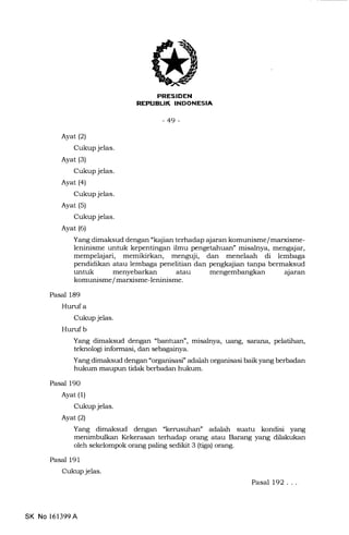 PRESIDEN
REPUELIK INDONESIA
-49-
Ayat (21
Cukup jelas.
Ayat (3)
Cukup jelas.
Ayat (4)
Cukup jelas.
Ayat (5)
Cukup jelas.
Ayat (6)
Yang dimaksud dengan "kajian terhadap ajaran komunisme/ marxisme-
leninisme untuk kepentingan ilmu pengetahuan" misalnya, mengajar,
mempelajari, memikirkan, menguji, dan menelaah di lembaga
pendidikan atau lembaga penelitian dan pengkajian tanpa bermaksud
untuk menyebarkan atau
komunisme / marxisme-leninisme.
Pasal 189
Hurufa
Cukup jelas.
Huruf b
Yang dimaksud dengan "banhran", misalnya, uang, saftrna, pelatihan,
teknologi informasi, dan sebagainya.
Yang dimaksud dengan "orgarrisasi" adalah organisasi baik yang berbadan
hukum maupun tidak berbadan hukum.
Pasal 190
Ayat (l)
Cukup jelas.
Ayatl2l
Yang dimaksud dengan "kerusuhan" adaLah suatu kondisi yang
menimbulkan Kekerasan terhadap orang atau Barang yang dilakukan
oleh sekelompok orang paling sedikit 3 (tiga) orang.
Pasal 191
Cukup jelas.
Pasal 192. . .
aJaran
SK No 161399A
 