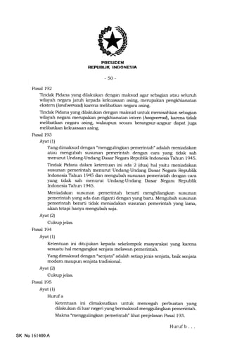 BUK INOONESIA
-50-
Pasal 192
Tindak Pidana yang dilakukan dengan maksud agar sebagian atau seluruh
wilayah negara jatuh kepada kekuasaan asing, merupakan
ekstem (landwnaadl karena melibatkan negara asing.
Tindak Pidana yang dilakukan dengan maksud untuk memisahkan sebagian
wilayah negara merupakan pengkhianatan tftern (laogenud), karena tidak
melibatkan negara asing, walaupun secara berangsur-angsur dapat juga
melibatl<an kekuasaan asing.
Pasal 193
Ayat (1)
Yang dimaksud dengan "mengguling|<an pemerintah" adalah meniadakan
atau mengubah susunErn pemerintah dengan cara yang tidak sah
menurut Undang-Undang Dasar Negara Republik Indonesia Tahun 1945.
Tindak Pidana dalam ketentuan ini ada 2 (dua) hal yaitu meniadakan
susunan pemerintah menurut Undang-Undang Dasar Negara Republik
Indonesia Tahun 1945 dan mengubah susunan pemerintah dengan cara
yang ddak sah menurut Undang-Undang Dasar Negara Republik
Indonesia Tahun 1945.
Meniadakan susunan pemerintah berarti menghilang!<an susunan
pemerintah yang ada dan diganti dengan yang baru. Mengubah susunan
pemerintah berarti tidak meniadakan susunan pemerintah yang lama,
akan tetapi hanya mengubah saja.
Ayat(21
Cukup jelas.
Pasal 194
Ayat (1)
Ketentuan ini ditujukan kepada sekelompok masyara-kat yang karena
sesuatu hal mengangkat senjata melawan pemerintah.
Yang dimaksud dengan "senjata" adalah setiap jenis senjata, baik senjata
modem maupun senjata tradisional.
Ayat(21
Cukup jelas.
Pasal 195
Ayat (1)
Hurufa
Ketentuan ini dimaksudkan untuk mencegah perbuatan yang
dilakukan di luar negeri yang bermaksud mengguling!<an pemerintah.
Malma "menggulingkan pemerintah" lihat penjelasan Pasal 193.
Hurufb . . .
SK No 161400A
 