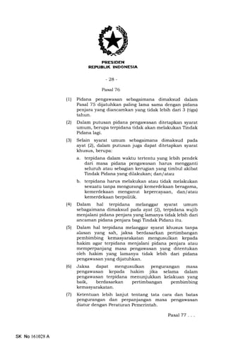 REPUBLIK INDONESIA
-2a-
Pasal76
(1) Pidana pengawasan sebagaimana dimaksud dalam
Pasal 75 dijatuhkan paling lama sama dengan pidana
penjara yang diancamkan yang tidak lebih dari 3 (tiga)
tahun.
(21 Dalam putusan pidana pengawasan ditetapkan syarat
umum, berupa terpidana tidak akan melakukan Tindak
Pidana lagi.
(3) Selain syarat umum sebagaimana dimaksud pada
ayat (21, dalam putusan juga dapat ditetapkan syarat
khusus, berupa:
a. terpidana dalam waktu tertentu yang lebih pendek
dari masa pidana pengawasan harus mengganti
seluruh atau sebagian kemgian yang timbul akibat
Tindak Pidana yang dilakukan; dan/atau
b. terpidana harus melakukan atau tidak melakukan
sesuatu tanpa mengurangi kemerdekaan beragama,
kemerdekaan menganut kepercayaan, dan/atau
kemerdekaan berpolitik.
(4) Dalam hal terpidana melanggar syarat umum
sebagaimana dimaksud pada ayat (2), terpidana wajib
menjalani pidana penjara yang lamanya tidak lebih dari
ancarnan pidana penjara bagi Tindak Pidana itu.
(5) Dalam hal terpidana melanggar syarat khusus tanpa
alasan yang sah, jaksa berdasarkan pertimbangan
pembimbing kemasyarakatan mengusulkan kepada
hakim agar terpidana menjalani pidana penjara atau
memperpanjang masa pengawasan yang ditentukan
oleh hakim yang lamanya tidak lebih dari pidana
pengawasan yang dij atuhkan.
(6) Jaksa dapat mengusulkan pengurangan masa
pengawasan kepada hakim jika selama dalam
pengawasan terpidana menunjukkan kelakuan yang
baik, berdasarkan pertimbangan pembimbing
l7l Ketentuan lebih lanjut tentang tata cara dan batas
pengurangan dan perpanjangan masa pengawasan
diatur dengan Peraturan Pemerintah.
PasalTT ...
SK No 161028A
 