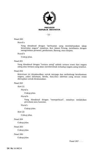 -XIIIitrTIT,FTA
-52-
Pasal 20O
Hurufa
Yang dimaksud dengan "perbuatan yang sikap
kenetralan negara" misateya, ikut dalam Perang, membantu dengan
personel, pendanaan, Barang, atau senjata.
Hurufb
Cukup jelas.
Pasal 201
Yang dimaksud dengan "tentara asing" adalah tentara resmi dari negara
asing atau tentara yang akan memberontak terhadap negara asing tersebut.
PasJ2O2
Ketentuan ini dimaksudkan untuk menjaga dan melindungi kerahasiaan
negara, yakni informasi, benda, dan/atau aktivitas yang secara resmi
ditetapkan untuk dirahasiakan.
Pasal 203
Ayat (1)
Hurufa
Cukup jelas.
Hurufb
Yang dimaksud dengan
provokasi atau hasutan.
Hunrf c
Cukup jelas.
Ayat (2)
Cukup jelas.
Pasal 2O4
Cukup jelas.
Pasal 2O5
Cukup jeIas.
Pasal 2O6
Cukup jelas.
umemperkuaf, misalrrya melakukan
SK No 161402A
Pasal2OT ...
 