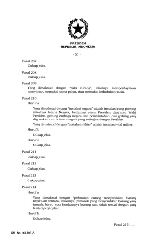 REPUBLIK INDONESIA
-53-
Pasp.l2O7
Cukup jelas.
Pasal 208
Cukup jelas.
Pasal 2O9
Yang dimaksud dengan "cara curang', misahya
menyamar, memakai nama palsu, atau memakai kedudukan palsu.
Pasal 21O
Humf a
Yang dimaksud dengan "instalasi negara" adalah instalasi yang penting,
misalnya Istana Negara, kediaman resmi Presiden dan/atau Wakil
Presiden, gedung lembaga negara dan pemerintahan, dan gedung yang
digunakan untuk tamu negara yang setingkat dengan Presiden.
Yang dimaksud dengan "instalasi militer, adalah instalasi vital militer.
Huruf b
Cukup jelas.
Hurufc
Cukup jelas.
Pasal 21 1
Cukup jelas.
PasaJ2l2
Cukup jelas.
Pasal 213
Cukup jelas.
Pasal2l4
Hurufa
Yang dimaksud dengan "perbuatan curang menyerahkan Barang
keperluan tentara", misalnya, pemasok 5rang menyerahkan Barang yang
jumlah, berat, atau keadaannya kurang atau tidak sesuai dengan yang
telah diperjanjikan.
Hurufb
Cukup jelas.
Pasal 215...
SK No 161403 A
 