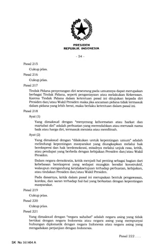 [!rlf+{f.I{l
REX'UEIJK INDONESIA
-54-
Pasal 215
Cukup jelas.
Pasal 216
Cukup jelas.
Pasal2l7
Tindak Pidana penyerangan diri seseorang pada umumnya dapat merupakan
berbagai Tindak Pidana, seperti penganiayaan atau melakukan Kekerasan.
Karena Tindak Pidana dalam ketentuan pasal ini ditujukan kepada diri
Presiden dan/atau Wakil Presiden maka jika ancaman pidana tidak termasuk
dalam pidana yang lebih berat, maka berlaku ketentuan dalam pasal ini.
Pasal 218
Ayat (l)
Yang dimaksud dengan "menyerang kehormatan atau harkat dan
martabat diri adalah perbuatan yang merendahkan atau merusak nama
baik atau harga diri, termasuk menista atau memlitnah.
Ayat (2)
Yang dimaksud dengan 4dilakukan unhrk kepentingan umum" adalah
melindungi kepentingan masyaral<at yang diung[apkan melalui hak
berekspresi dan hak berdemokrasi, misalreya melalui unjuk rasa, kridk,
atau pendapat yang berbeda dengan kebijat<an Presiden dan/atau Wakil
Presiden.
Dalam negara demokratis, kritik menjadi hal penting sebagai bagian dari
kebebasan berckspresi yang sedapat mungkin bersifat konstmktif,
walaupun mengandung ketidaksetujuan terhadap perbuatan, kebijakan,
atau tindalan Presiden dan/atau Wakil Presidern.
Pada dasamya, kritik dalam pasal ini mempakan bentuk pengawasan,
koreksi, dan saran terhadap hal-hal yang berkaitan dengan kepentingan
mas5rarakat.
Pasal 219
Cukup jelas.
Pasal22O
Cukup jelas.
Pasal22l
Yang dimaksud dengan "negara sahabat'' adalah negara asing yang tidak
bertikai dengan negara Indonesia atau negara asing yang mempunyai
hubungan diplomatik dengan negara Indonesia atau negara asing yang
mengadakan perjanjian dengan Indonesia.
SK No 161404A
Pasal222. . .
 