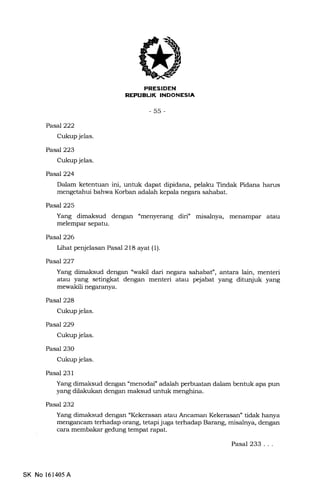 t]IIiEtrI?Em
-55-
PasaJ222
Cukup jelas.
PaseJ223
Cukup je1as.
Pasal224
Dalam ketentuan ini, untuk dapat dipidana, pelaku Tindak Pidana harus
mengetahui bahwa Korban adalah kepala negara sahabat.
Pasal225
Yang dimaksud dengan "menyerang diri" misalnya, menampar atau
melempar sepatu.
PasaJ226
Lihat penjelasan Pasal 218 ayat (1).
PasaJ227
Yang dimaksud dengan "wakil dari negara sahabat", antara lain, menteri
atau yang setingkat dengan menteri atau pejabat yang ditunjuk yang
mewakili negaranya.
Pasal228
Cukup jelas.
Pasal229
Cukup jelas.
Pasal 230
Cukup jelas.
Pasal 231
Yang dimaksud dengan "menodai" adalah perbuatan dalam bentuk apa pun
yang dilakukan dengan maksud untuk menghina.
Pasal232
Yang dimaksud dengan "Kekerasan atau Ancaman Kekerasan" tidak hanya
mengancam terhadap orang, terapi juga terhadap Barang, misat:ya, dengan
cara membakar gedung tempat rapat.
SK No 161405 A
Pasal 233...
 