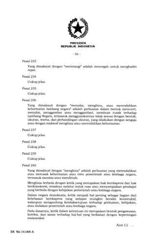 PRESIDEN
REPUEUK INDONESIA
-56-
Pasal 233
Yang dimaksud dengan "merintangf adalah mencegah untuk menghadiri
rapat.
Pasal 234
Cukup jelas.
Pasal 235
Cukup jelas.
Pasal 236
Yang dimaksud dengan "menodai, menghina, atau merendahkan
kehormatan lambang negara" adalah perbuatan dalam bentuk mencoret,
menulisi, menggambar atau menggambari, membuat rusak terhadap
Lambang Negara, termasuk menggunakannya tidak sesuai dengan bentuk,
ukuran, wama, dan perbandingan ukuran, yang dilakukan dengan sengaja
atau dengan maksud menghina atau merendahkan kehormatan.
Pasal237
Cukup jelas.
Pasal 238
Cukup jelas.
Pasal 239
Cukup jelas.
Pasal 240
Yang dimaksud dengan "menglrina" adalah perbuatan yang merendahkan
atau merusak kehormatan atau citra pemerintah atau lembaga negara,
termasuk menista atau memfitnah.
Menghina berbeda dengan kritik yang merupakan hak berekspresi dan hak
berdemokrasi, misa}:ya melalui unjuk rasa atau menyampaikan pendapat
yang berbeda dengan kebijakan pemerintah atau lembaga negara.
Dalam negara demokratis, kritik menjadi hal penting sebagai bagian dari
kebebasan berekspresi yang sedapat mungkin bersifat konstruktif,
walaupun mengandung ketidaksetujuan terhadap perbuatan, kebijat<an,
atau tindakan pemerintah atau lembaga negara.
Pada dasarnya, kritik dalam ketentuan ini merupakan bentuk pengawasan,
koreksi, dan saran terhadap hal-hal yang berkaitan dengan kepentingan
masyarakat.
Ayat(l)...
SK No 151406A
 