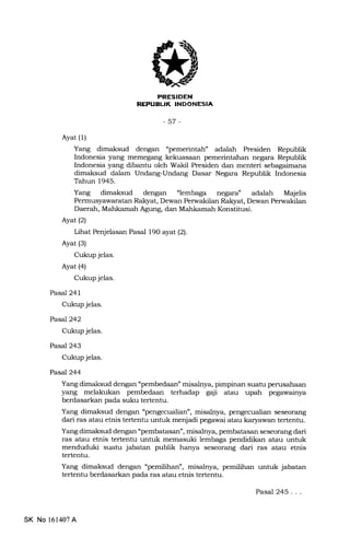 REPUEUK INDONESIA
-57-
Ayat (1)
Yang dimaksud dengan "pemerintah" adalah Presiden Republik
Indonesia yang memegang kekuasaan pemerintahan negara Republik
Indonesia yang dibantu oleh Wakil Presiden dan menteri sebagaimeina
dimaksud dalam Undang-Undang Dasar Negara Republik Indonesia
Tahun 1945.
Yang dimaksud dengan "lemb"ga negara" adalah M4jelis
Permusyawaratan Rakyat, Dewan Perwakilan Rakyat, Dewan Perwakilan
Daerah, Mahkamah Agung, dan Mahkamah Konstitusi.
Ayat (2)
Lihat Penjelasan Pasal 190 ayat (2).
Ayat (3)
Cukup jelas.
Ayat (4)
Cukup jelas.
Pasal 241
Cukup jelas.
PasaJ242
Cukup jelas.
Pasal 243
Cukup jelas.
Pasc.l244
Yang dimaksud dengan "pembedaan" misalnya, pimpinan suatu perusahaan
yang melakukan pembedaan terhadap gaji atau upah pegawainya
berdasarkan pada suku tertentu.
Yang dimaksud dengan "pengecualian", misalnya, pengecualian seseorang
dari ras atau etrris tertentu untuk menjadi pegawai atau karyawan tertenhr.
Yang dimaksud dengan "pembatasan", misalnya, pembatasan seseorang dari
ras atau etnis tertentu untuk memasuki lembaga pendidikan atau untuk
menduduki suatu jabatan publik hanya seseorang dari ras atau etnis
tertentu.
Yang dimaksud dengan "pemilihan", misalnya, pemilihan untuk jabatan
tertentu berdasarkan pada ras atau etnis tertenhr.
Pasal 245. . .
SK No 161407A
 