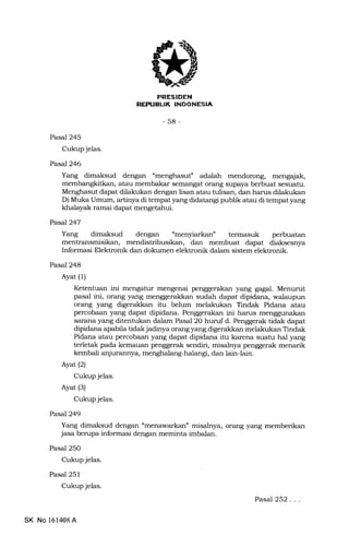 PRESIDEN
REX'IIBUK INDONESIA
-58-
Pasal 245
Cukup jelas.
Pasd246
Yang dimaksud dengan "menghasuf adalah mendorong, mengajak,
atau membakar semangat orang supaya berbuat sesuatu.
Menghasut dapa.t dilalrukan dengan lisan atau tulisan, dan harus dilatrukan
Di Muka Umum, artinya di tempat yang didatangi publik atau di tempat yang
khalayak ramai dapat mengetahui.
Pasa7247
Yang dimalsud dengan "menyiarkan" termasuk perbuatan
mendistribusikan, dan membuat dapat diaksesnya
Informasi Elektronik dan dokumen elektronik dalam sistem elektronik.
Pasal 248
Ayat (1)
Ketentuan ini mengahrr mengenai penggerakan yang gagal. Menurut
pasal ini, orang yang menggerakkan sudah dapat dipidana, walaupun
orang yang digerakkan itu belum melakukan Tindak Pidana atau
percobaan yang danat dipidana. Penggerakan ini harus menggunakan
sarana yang ditentukan dalam Pasal 2O huruf d. Penggerak tidak dapat
dipidana apabila tidak jadinya orang yang digeraldran melakukan Tindak
Pidana atau percobaan yang dapat dipidana itu karena suahr hal yang
terletak pada kemauan penggerak sendiri, misalnya penggerak menarik
kembali anjurannya, menghalang-halangi, dan lain{ain.
Ayat(21
Cukup jelas.
Ayat (3)
Cukup jelas.
PasaJ249
Yang dimaksud dengan "menawarkan" misalnya, orang yang memberikan
jasa berupa informasi dengan meminta imbalan.
Pasal 250
Cukup jelas.
Pasal 251
Cukup jelas.
Pasal 252...
SK No 161408A
 