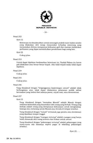 FNESIDEN
NEFUELIK INDONESIA
-59-
Pasal252
Ayat (1)
Ketentuan ini dimaksudkan untuk mencegah praktik main hakim sendiri
yang dilakukan oleh warga. terhadap seseorang yang
menyatakan dirinya mempunyai kekuatan gaib dan mampu melalrukan
perbuatan yang dapat menimbulkan penderitaan bagi orang lain.
Ayat(21
Cukup jelas.
Pasal 253
Untuk dapat dipidana berdasarkan ketentuan ini, Tindak Pidana itu harus
jadi dilalrukan atau benar-benar terjadi. Jika tidak terjadi maka tidak dapat
dipidana.
Pasal 254
Cukup jelas.
Pasal 255
Cukup jelas.
Pasal 256
Yang dimaksud dengan nterganggunya kepentingan umum" adalah tidak
berfi.rngsinya atau tidak dapat diaksesnya pelayanan publik akibat
kerusakan yang timbul dari adanya pawai, unjuk rasa, atau demonstrasi.
Pasal 257
Ayat (1)
Yang dimaksud dengan umemaksa MasuIC adalah Masuk dengan
melawan kehendak yang dinyatakan oleh orang yang berhak. Orang yang
berhak adalah orang yang mempunyai kekuasaan untuk menghalarrg-
halangi atau melarang untuk Masuk atau berada di tempat tersebut.
Yang dimaksud dengan
(runah" termasuk juga perahu atau kendaraan
yang dijadikan tempat tinggal.
Yang dimaksud dengan "ruangan tertutup" adalah ruangan yang hanya
boleh dimasuki oleh orang tertentu dan bukan untuk umum.
Yang dimaksud dengan "pekarangan tertutup" adalah pekarangan yang
nyata-nyata ada batasnya seperti pagar di sekeliling pekarangan
tersebut.
Ayat(21...
SK No l61409A
 