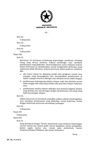 -60-
Ayat (2)
Cukup jelas.
Ayat (s)
Cukup jelas.
Ayat (4)
Cukup jelas.
Pasal 258
Ayat (l)
Ketentuan ini bertujuan melindungi kepentingan pembicara terhadap
orang yang secara melawan hukum mendengar atau merekam
pembicaraan yang dilakukan. Dicantumkannya unsur melawan hukum
dalam ketentuan ini dimaksudkan untuk menghindari perbuatan yang
sepa.tutnya tidak dihukum, terkena ketentuan dalam pasal ini, misalnya,
jika:
a. alat bantu teknis itu dipasang sendiri oleh penghuni rumah atau
nftmgan yang bersangkutan dan menyebabkan pembicaraan di
dalam ruangan tersebut didengar atau direkam secara tidak sengaja;
b. pembicaraan berlangsung melalui telepon radio dan diterima secara
tidak sengaja oleh seseorang melalui alat penerima telepon radionya;
atau
c. pembicaraan melalui telepon didengar atas perintah pega.wai telepon
yang berhak atau sehubungan dengan pemantauan cara ke{a yang
baik dari jaringan telepon.
Ayat(21
Dalam ketentuan ini termasuk yang dikecualikan adalah mendengarkan
atau merekam pembicaraan yang dilakukan untuk keperluan sesuai
dengan ketentuan peraturan perundang-undangan.
Ayat (3)
Cukup jelas.
Pasal 259
Cukup jelas.
Pasal 26O
Ayat (1)
Yang dimaksud dengan nkantor pemerintah yang melayani kepentingan
umum" antara lain, kantor polisi, kantor kejaksaan, kantor pengadilan,
kantor p4iak, kantor pos, rumah sakit pemerintah, kantor
Gubemur/Bupati/Walikota, dan kantor kelurahan.
SK No 161410A
Yang. . .
 