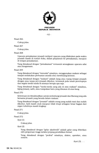 EUK INDONESIA
-62-
Pasal 266
Cukup jelas.
Pasal267
Cukup jelas.
Pasal 268
Upacara pemakaman jenazah meliputi upacara yang dilakukan pa.da waktu
jenazah masih di rumah duka, dalam perjalanan ke pemakaman, maupun
di tempat pemakaman.
Yang dimaksud dengan "pemakaman" termasuk serangkaian upacara adat
atau keagamaan.
Pasal 269
Yang dimaksud dengan "menodai" misalnya, menggunakan makam sebagai
tempat melakukan perbuatan asusila atau membuang kotoran.
dengan atau tanpa peti jenazah dikubur, termasuk pula tanah penutupnya
dan segala tanda-tanda di atasnya berupa. apa saja.
Yang dimaksud dengan "tanda-tanda yang ada di atas makam" misalnya,
kijing (nisan), salib, atau tumpukan batu yang disusun di atas liang.
Pasal 270
Ketentuan ini dimaksudkan untuk melindungi jenazah dan Barang yang ada
bersama jenazah yang berada dalam makam.
Yang dimaksud dengan "jenazah" adalah orang yang sudah mati dan sudah
dikubur, baik masih utuh maupun tidak tetapi sebagian besar bagian dari
organ tubuhnya masih lengkap.
Pasal27L
Cukup jelas.
Pasal272
Ayat (l)
Cukup jelas.
Ayat (2)
Yang dimaksud dengan "gelar akademilC' adalah gelar yang diberikan
oleh perguman tinggi melatui jenjang pendidikan formal.
Yang dimaksud dengan "profesi" misalnya, dokter, apoteker, atau
notaris.
Ayat(3) ...
SK No 161412A
 