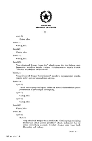 lJK lNrd-rrf+Tnt
-63-
Ayat (3)
Cukup jelas.
Pasa7273
Cukup jelas.
PasaJ274
Cukup jelas.
Pasal 275
Cukup jelas.
PasaJ276
Yang dimaksud dengan "tanpa iz;rr" adalah tanpa D1n dari Pejabat yang
berwenang, misalnya Kepala Lembaga Pemasyarakatan, Kepala Rumah
Tahanan, atau Pejabat yang ditunjuk.
PasJ277
Yang dimaksud dengan "berkendaraan", misalnya, menggunakan sepeda,
sepeda motor, atau sarana angkutan lainnya.
Pasl278
Ayat (l)
Tindak Pidana yang diatur pa.da ketentuan ini dilalrukan sebelum proses
pemeriksaan di persidangan berlangsung.
Ayat (2)
Cukup jelas.
Ayat (3)
Cukup jelas.
Pasal279
Cukup jelas.
Pasal 28O
Ayat (1)
Hurufa
Yang dimaksud dengan "tidak mematuhi perintah pengadilan yang
dikeluarkan untuk proses peradilan" adalah melakukan hal-hal
untuk menentang perintah tersebut dengan cara yang tidak
dibenarkan oleh hukum.
Hurufb. . .
SK No l614l3 A
 
