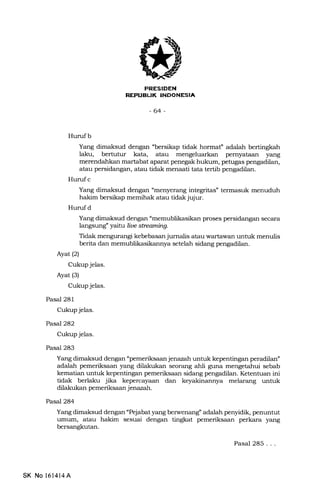 :EIXNTTtrIIIitrIA
-64-
Huruf b
Yang dimaksud dengan "bersikap tidak hormaf adalah bertingkah
laku, bertutur kata, atau mengeluarkan pemyataan yang
merendahkan martabat aparat penegak hukum, petugas pengadilan,
atau persidangan, atau tidak menaati tata tertib pengadilan.
Hurufc
Yang dimaksud dengan "menyerang integritas" termasuk menuduh
hakim bersikap memihak atau tidak jujur.
Hurufd
Yang dimaksud dengan "memublikasikan proses persidangan secara
langsung" yarfi, ilrc sbeaming.
Tidak mengurangi kebebasan jumalis atau wartawan untuk menulis
berita dan memublikasikannya setelah sidang pengadilan.
Ayat(21
Cukup jelas.
Ayat (3)
Cukup jelas.
Pasal 281
Cukup jelas.
Pasal 282
Cukup jelas.
Pasal 283
Yang dimaksud dengan "pemeriksaan jenazah untuk kepentingan peradilan"
adalah pemeriksaan yang dilakukan seorErng ahli guna mengetahui sebab
kematian untuk kepentingan pemeriksaan sidang pengadilan. Ketentuan ini
tidak berlaku jika kepercayaan dan keyakinannya melarang untuk
dilakukan pemeriksaan j enazah.
Pasal 284
Yang dimaksud dengan "Pejabat yang berwenang" adalah penyidik, penuntut
umum, atau hakim sesuai dengan tingkat pemeriksaan perkara yang
bersangkutan.
SK No l6l4l4A
Pasal 285...
 