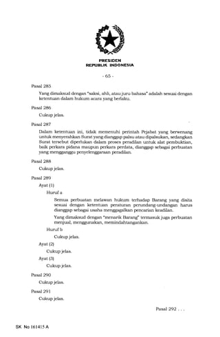 FRESIDEN
REPUELIK INDONESIA
-65-
Pasal 285
Yang dimaksud dengan "saksi, ahli, atau juru bahasa" adalah sesuai dengan
ketentuan dalam hukum acara yang berlaku.
Pasal 286
Cukup jelas.
Pasal 287
Dalam ketentuan ini, tidak memenuhi perintah Pejabat yang berwenang
unhrk menyerahkan Surat yang dianggap pa.lsu atau dipalsukan, sedangkan
Surat tersebut diperlukan dalam proses peradilan untuk alat pembuktian,
baik perkara pidana maupun perkara perdata, dianggap sebagai perbuatan
yang mengganggu penyelenggaraan peradilan.
Pasal 288
Cukup jelas.
Pasal 289
Ayat (1)
Hurufa
Semua perbuatan melawan hukum terhadap Barang yang disita
sesuai dengan ketentuan peraturan perundang-undangan harus
dianggap sebagai usaha menggagalkan pencarian keadilan.
Yang dimaksud dengan "menarik Barang' termasuk juga perbuatan
menjual, menggunakan, memindahtangankan.
Hurufb
Cukup jelas.
Ayat (2)
Cukup jelas.
Ayat (3)
Cukup jelas.
Pasal 290
Cukup jelas.
Pasal 29 1
Cukup jelas.
SK No 161415 A
PasaJ292...
 