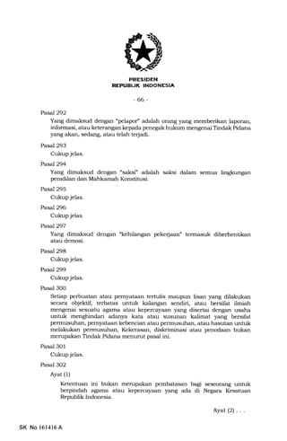 UK [NErr[t-tfnt
-66-
PasaJ292
Yang dimaksud dengan "pelapof' adalah orang yang memberikan laporan,
informasi, atau keterangan kepada penegak hukum mengenai Tindak Pidana
yang akan, sedang, atau telah terjadi.
Pasal 293
Cukup jelas.
PasaJ294
Yang dimaksud dengan "saksi.' adalah saksi dalam semua lingkungan
peradilan dan Mahkamah Konstitusi.
Pasal 295
Cukup jelas.
Pasal 296
Cukup jelas.
Pasa1297
Yang dimaksud dengan "kehilangan peke{aan" termasuk diberhentikan
atau demosi.
Pasal 298
Cukup jelas.
Pasal 299
Cukup jelas.
Pasal 300
Setiap perbuatan atau pernyataan tertulis maupun lisan yang dilakukan
secara objektif, terbatas untuk kalangan sendiri, atau bersifat ilmiah
mengenai sesuatu agama atau kepercayaan yang disertai dengan usaha
untuk menghindari adanya kata atau susunan kalimat yang bersifat
permusuhan, pernyataan kebencian atau permusuhan, atau hasutan untuk
melal<ukan permusuhan, Kekerasan, diskriminasi atau penodaan bukan
merupakan Tindak Pidana menurut pasal ini.
Pasal 3O1
Cukup jelas.
Pasal 3O2
Ayat (l)
Ketentuan ini bukan mempakan pembatasan bagr seseorang untuk
berpindah agama atau kepercayaan yang ada di Negara Kesatuan
Republik Indonesia.
Ayat(2)...
SK No l6l416A
 
