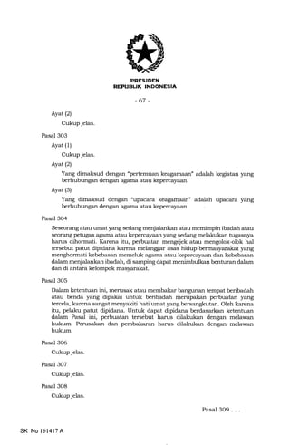 BUI( INDONESIA
-67 -
Ayat (2)
Cukup jelas.
Pasal 3O3
Ayat (1)
Cukup jelas.
Ayat(2)
Yang dimaksud dengan "pertemuan keagamaan" adalah kegiatan yang
berhubungan dengan agama atau kepercayaan.
Ayat (3)
Yang dimaksud dengan "upacara keagamaan" adalah upacara yang
berhubungan dengan agama atau kepercayaan.
Pasal 304
Seseorang atau umat yang sedang menjalankan atau memimpin ibadah atau
seorang petugas agama atau kepercayaan yang sedang melakukan tugasnya
harus dihormati. Karena itu, perbuatan mengejek atau mengolok-olok hal
tersebut patut dipidana karena melanggar asas hidup bermasyarakat yang
menghormati kebebasan memeluk agama atau kepercayaan dan kebebasan
dalam menjalankan ibadah, di samping dapa.t menimbulkan benturan dalam
dan di antara kelompok masyarakat.
Pasal 305
Dalam ketentuan ini, merusak atau membakar bangunan tempat beribadah
atau benda yang dipakai untuk beribadah merupakan perbuatan yang
tercela, karena sangat menyakiti hati umat yang bersangkutan. Oleh karena
itu, pelaku patut dipidana. Untuk dapat dipidana berdasarkan ketentuan
dalam Pasal ini, perbuatan tersebut harus dilakukan dengan melawan
hukum. Perusakan dan pembakaran harus dilakukan dengan melawan
hukum.
Pasal 306
Cukup jelas.
Pasal 307
Cukup jelas.
Pasal 308
Cukup jelas.
SK No 16l4l7A
Pasal 309...
 