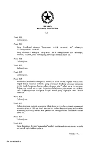 INDONESIA
-68-
Pasal 3O9
Cukup jelas.
Pasal 31O
Yang dimaksud dengan "bangu.nan untuk menahan aif' misalnya,
bendungan atau pintu air.
Yang dimaksud dengan "bangunan untuk menyalurkan air" misalnya,
selokan, saluran, atau kanal yang berfungsi menyalurkan air.
Pasal 3l I
Cukup jelas.
Pasal 312
Cukup jelas.
Pasal 313
Cukup jelas.
Pasal 314
Membakar benda tidak bergerak, meskipun milik sendiri, seperti rumah atau
Kapal dalam ukuran tertentu yang menurut Undang-Undang termasuk
benda tidak bergerak, harus selalu dengan izin Pejabat yang berwenang.
Trjuannya untuk mencegah timbuleya kebakaran yang dapat merugikan,
baik lingkungannya maupun fungsi sosial yang dipunyai oleh benda
tersebut.
Pasal 315
Cukup jelas.
Pasal 316
Dalam keadaan mabuk seseorang tidak dapat sepenuhnya dapat menguasai
atau mengontrol dirinya. Oleh karena itu, dalam keadaan yang sedemikian
seseorang dilarang melakukan perbuatan sebagaimeina dimaksud dalam
pasal ini.
Pasal 317
Cukup jelas.
Pasal 318
Yang dimaksud dengan "penggalalC adalah mesiu pada persumbuan senjata
api untuk meledakkan peluru.
SK No l6l4l8 A
Pasal 319...
 