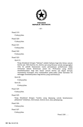I'NEEEtrEIn
-69-
Pasal 319
Cukup jelas.
Pasal 320
Cukup jelas.
Pasal 321
Cukup jelas.
Pasal322
Cukup jelas.
Pasal 323
Ayat (1)
Yang dimaksud dengan ubahaya" adalah bahaya bagi lalu lintas umum
kereta api. Oleh karena itu, kereta api yang khusus untuk mengangkut
tebu ke pabrik kepunyaan suatu perusahaan perkebunan tidak
termasuk dalam ketentuan pasal ini. Perbuatan yang dinilai
membahayakan bagi lalu lintas umum kereta api dapa.t berupa.
memasang rintangan atau melepaskan paku-paku pada bantalan rel
sehingga membahayakan bagi kereta yang melewatinya.
Ayat (2)
Cukup jelas.
Ayat (3)
Cukup jelas.
Pasal 324
Cukup jelas.
Pasal 325
Yang dimaksud dengan "rambu yang dipasang untuk keselamatan
pelayaran" misalnya, mencusuar, lentera laut, atau pelampung.
Pasal 326
Cukup jelas.
Pasal327
Cukup jelas.
Pasal 328...
SK No l614l9 A
 
